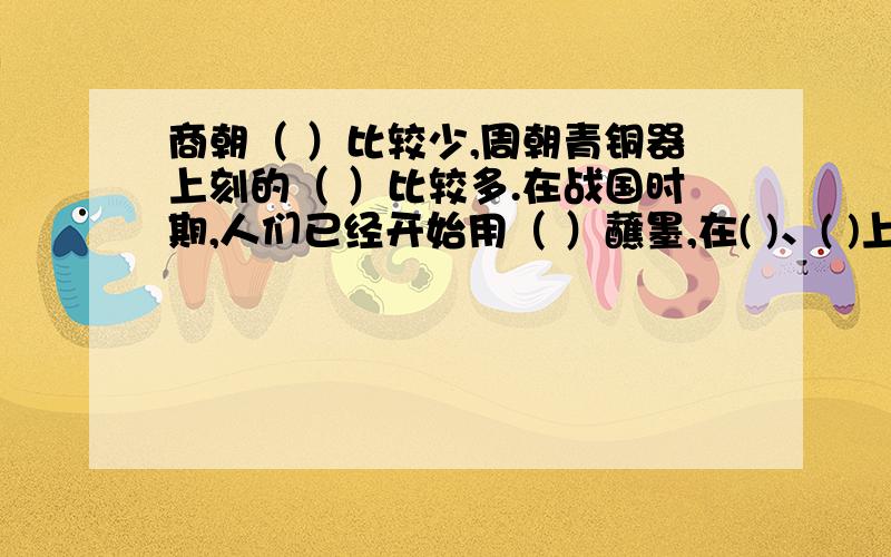 商朝（ ）比较少,周朝青铜器上刻的（ ）比较多.在战国时期,人们已经开始用（ ）蘸墨,在( )、( )上书写,随着书写工具的改变,字体也发生了变化.