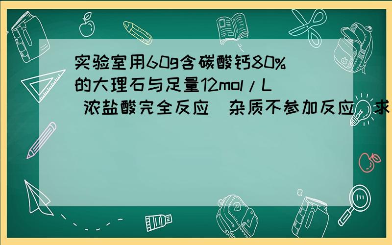 实验室用60g含碳酸钙80%的大理石与足量12mol/L 浓盐酸完全反应（杂质不参加反应）求：1）参加反应浓盐酸的体积；2）生成二氧化碳的体积（标况下）.