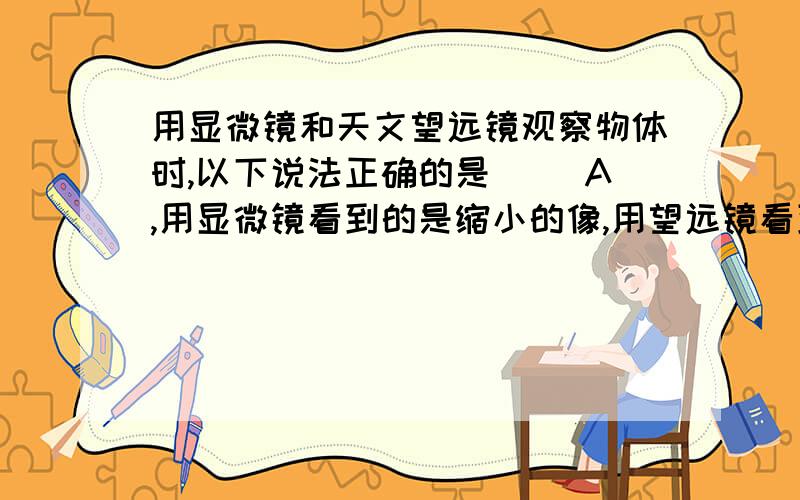 用显微镜和天文望远镜观察物体时,以下说法正确的是（ ）A,用显微镜看到的是缩小的像,用望远镜看到的是放大的像.B,用显微镜看到的是虚像,用望远镜看到的是实像,C,物镜成的是缩小的像,目