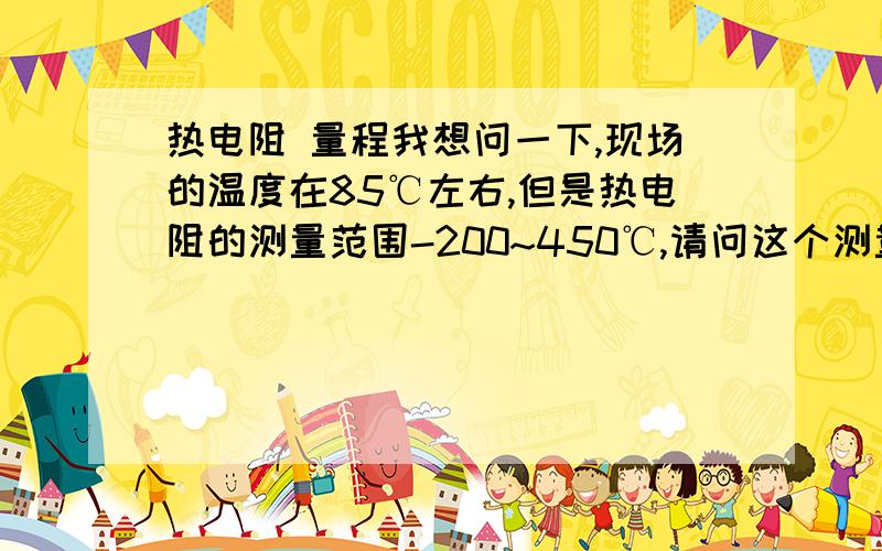 热电阻 量程我想问一下,现场的温度在85℃左右,但是热电阻的测量范围-200~450℃,请问这个测量范围是不是太大了,会不会导致测量精度太低?还有个问题是没有变送器,PT100的信号直接进了DCS,请