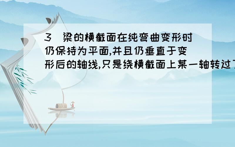 3．梁的横截面在纯弯曲变形时仍保持为平面,并且仍垂直于变形后的轴线,只是绕横截面上某一轴转过了一个角此假设称为 .