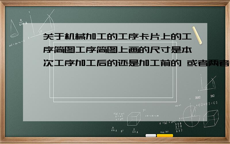 关于机械加工的工序卡片上的工序简图工序简图上画的尺寸是本次工序加工后的还是加工前的 或者两者都要标出?