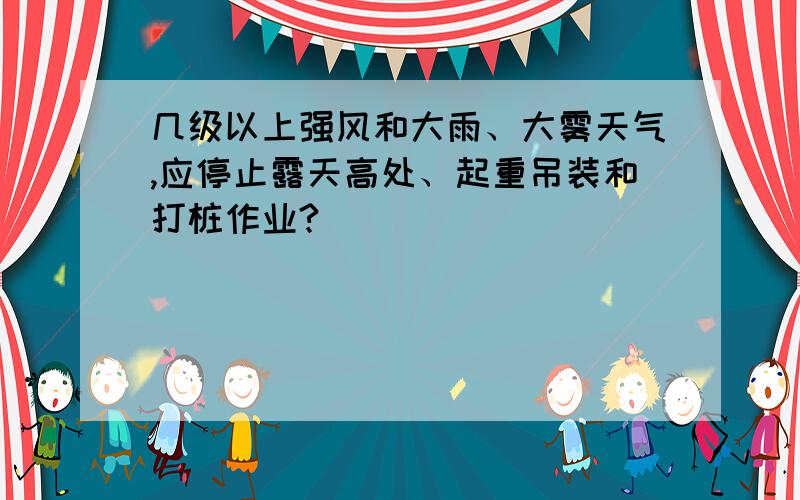 几级以上强风和大雨、大雾天气,应停止露天高处、起重吊装和打桩作业?