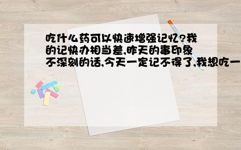 吃什么药可以快速增强记忆?我的记快办相当差,昨天的事印象不深刻的话,今天一定记不得了,我想吃一些药来近快增强记忆!