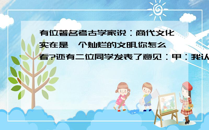 有位著名考古学家说：商代文化实在是一个灿烂的文明.你怎么看?还有二位同学发表了意见：甲：我认为考古学家说的很对.这是祖国历史上的一个光辉的时代.乙：不对!那时候多么黑暗,奴隶