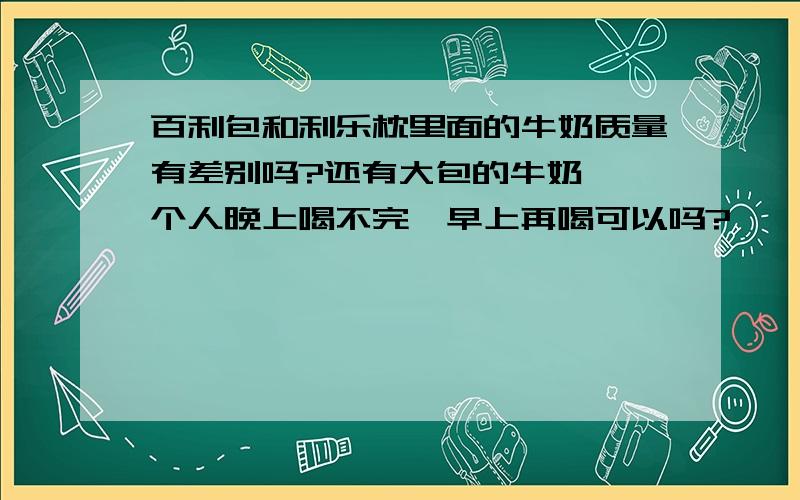 百利包和利乐枕里面的牛奶质量有差别吗?还有大包的牛奶,一个人晚上喝不完,早上再喝可以吗?