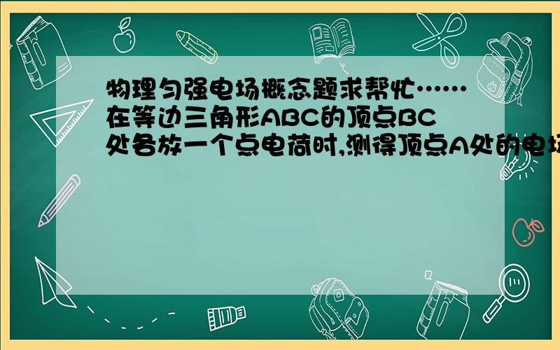 物理匀强电场概念题求帮忙……在等边三角形ABC的顶点BC处各放一个点电荷时,测得顶点A处的电场强度为E ,方向与BC边平行指向右,若拿走C处的点电荷,则A处的电场强度将是()答案是 大小仍为E