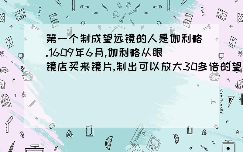 第一个制成望远镜的人是伽利略.1609年6月,伽利略从眼镜店买来镜片,制出可以放大30多倍的望远镜.