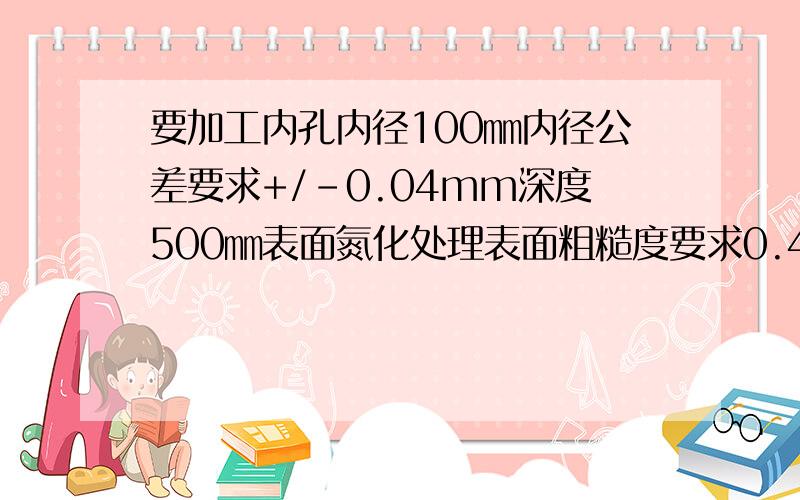 要加工内孔内径100㎜内径公差要求+/-0.04mm深度500㎜表面氮化处理表面粗糙度要求0.4要怎么做比较好