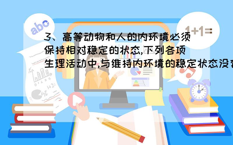 3、高等动物和人的内环境必须保持相对稳定的状态,下列各项生理活动中,与维持内环境的稳定状态没有直接关系的是（ ）A、通过汗和尿排泄废物B、血液中二氧化碳增加,会使呼吸加快C、血