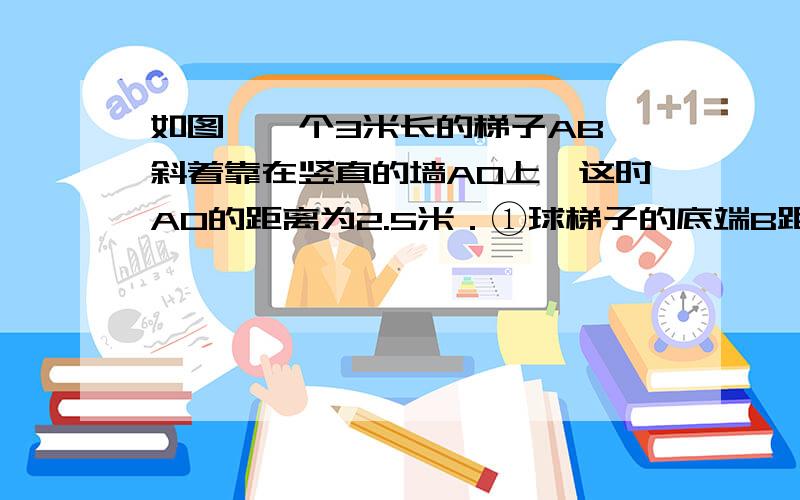 如图,一个3米长的梯子AB,斜着靠在竖直的墙AO上,这时AO的距离为2.5米．①球梯子的底端B距墙角O多少米?②如果梯的顶端A沿墙下滑0.5米至C,请同学们猜一猜,底端也将滑动0.算一算,底端滑动的距