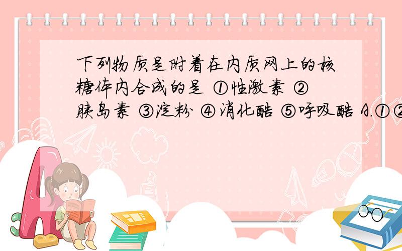 下列物质是附着在内质网上的核糖体内合成的是 ①性激素 ②胰岛素 ③淀粉 ④消化酶 ⑤呼吸酶 A．①② B．②下列物质是附着在内质网上的核糖体内合成的是 ①性激素 ②胰岛素 ③淀粉 ④消