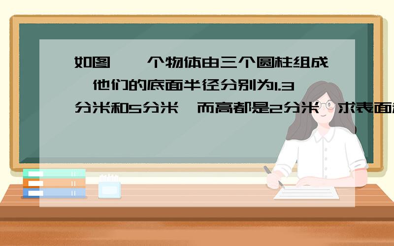 如图,一个物体由三个圆柱组成,他们的底面半径分别为1.3分米和5分米,而高都是2分米,求表面积快呀,答得好的加分