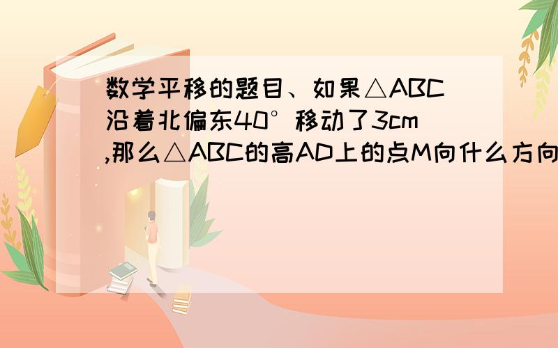 数学平移的题目、如果△ABC沿着北偏东40°移动了3cm,那么△ABC的高AD上的点M向什么方向移动了几cm