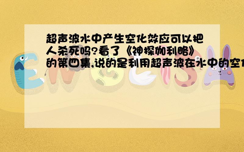 超声波水中产生空化效应可以把人杀死吗?看了《神探伽利略》的第四集,说的是利用超声波在水中的空化效应来杀人的,会导致心脏麻痹,请问能不能具体解释一下为什么,或者这种现象有可能