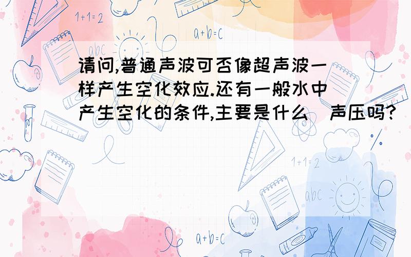 请问,普通声波可否像超声波一样产生空化效应.还有一般水中产生空化的条件,主要是什么（声压吗?）.为什么清洗机都用超声波，普通声波不行吗，超声波在产生空化方面有什么优势吗？