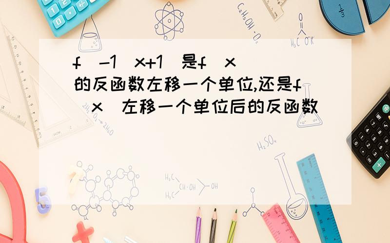 f^-1(x+1)是f(x)的反函数左移一个单位,还是f(x)左移一个单位后的反函数