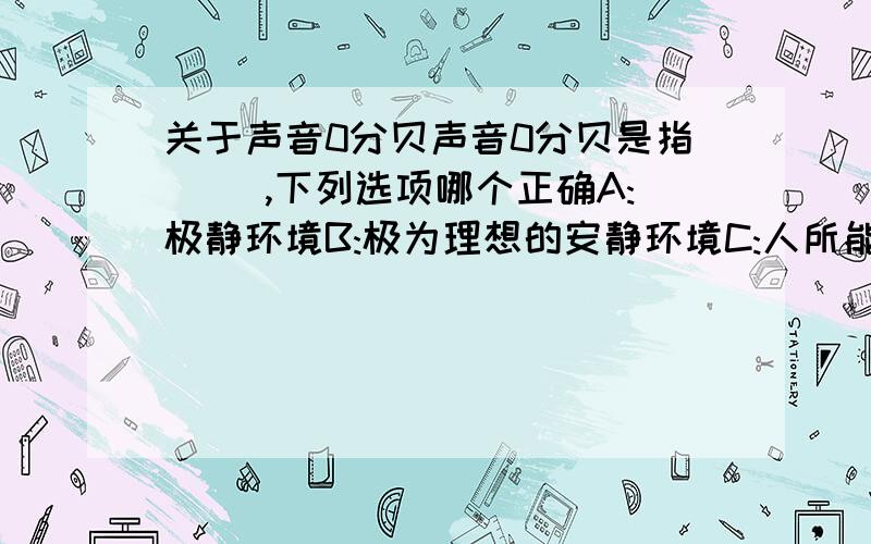 关于声音0分贝声音0分贝是指( ),下列选项哪个正确A:极静环境B:极为理想的安静环境C:人所能听到的微弱声音D:人听不到的声音我选B,认为理想二字起着关键作用,因为0分贝应该不可能,所以说理