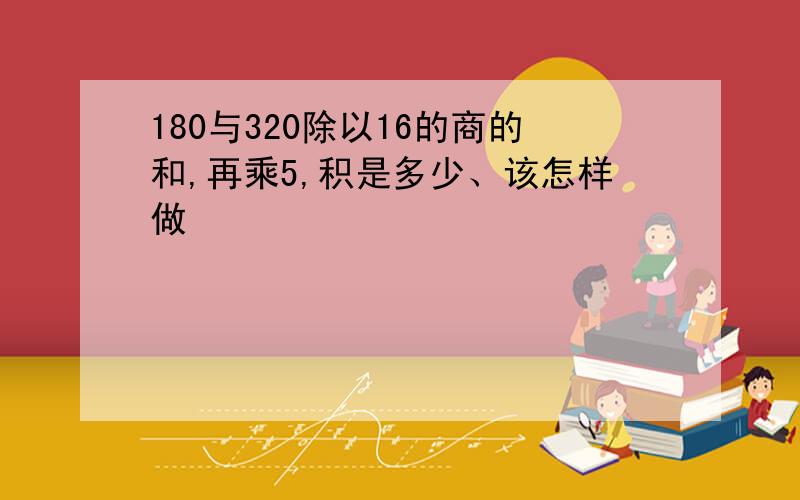 180与320除以16的商的和,再乘5,积是多少、该怎样做