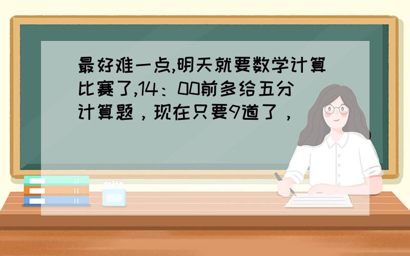 最好难一点,明天就要数学计算比赛了,14：00前多给五分计算题，现在只要9道了，