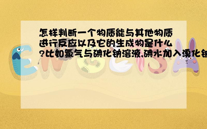 怎样判断一个物质能与其他物质进行反应以及它的生成物是什么?比如氯气与碘化钠溶液,碘水加入溴化钠溶液,溴水加入氯化钠溶液,我该怎样判断它们之间是否能反应?还有怎么确定他们之间