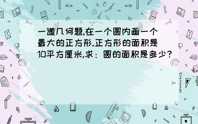 一道几何题,在一个圆内画一个最大的正方形.正方形的面积是10平方厘米,求：圆的面积是多少?