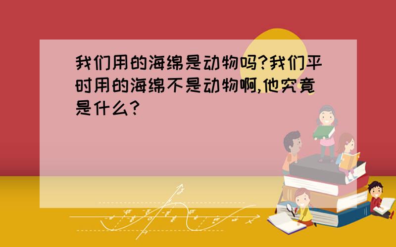 我们用的海绵是动物吗?我们平时用的海绵不是动物啊,他究竟是什么?