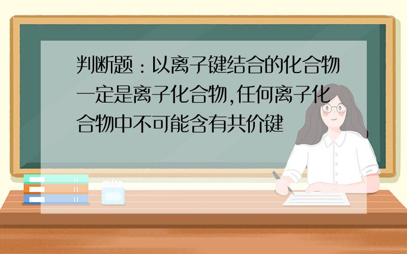 判断题：以离子键结合的化合物一定是离子化合物,任何离子化合物中不可能含有共价键