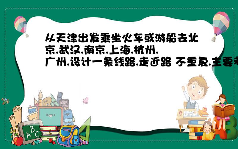 从天津出发乘坐火车或游船去北京.武汉.南京.上海.杭州.广州.设计一条线路.走近路 不重复.主要考的是那些铁路线