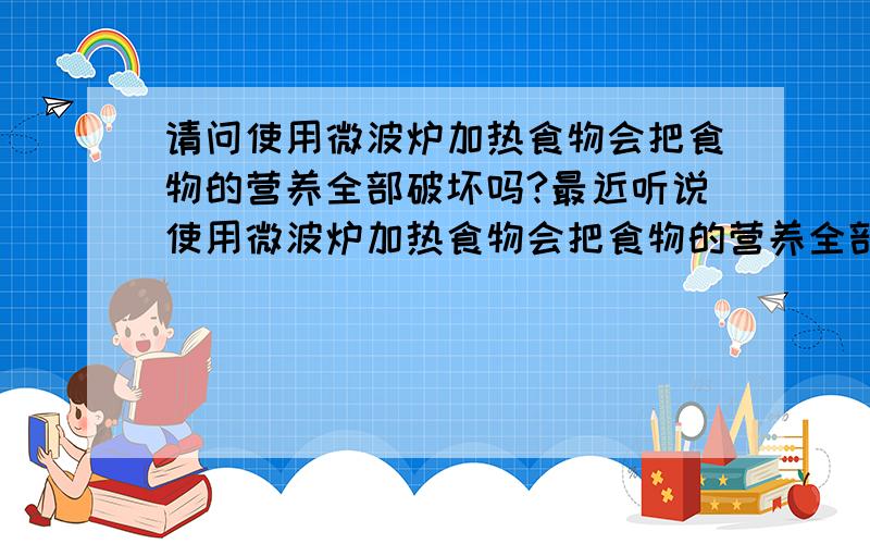 请问使用微波炉加热食物会把食物的营养全部破坏吗?最近听说使用微波炉加热食物会把食物的营养全部破坏,有没有什么科学依据,