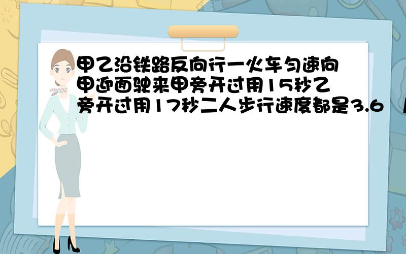 甲乙沿铁路反向行一火车匀速向甲迎面驶来甲旁开过用15秒乙旁开过用17秒二人步行速度都是3.6㎞/时求车长