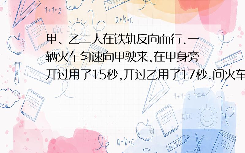 甲、乙二人在铁轨反向而行.一辆火车匀速向甲驶来,在甲身旁开过用了15秒,开过乙用了17秒.问火车的长度.甲乙两人的步行速度都是每小时3.6千米