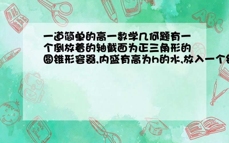 一道简单的高一数学几何题有一个倒放着的轴截面为正三角形的圆锥形容器,内盛有高为h的水,放入一个铁球后,水面刚好与球面相切,求球的半径.