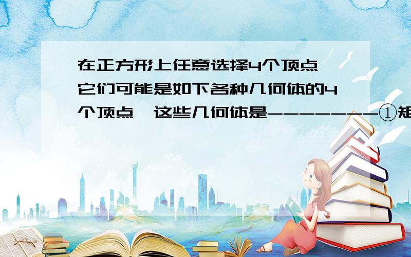 在正方形上任意选择4个顶点,它们可能是如下各种几何体的4个顶点,这些几何体是-------①矩形：②不是矩形的平行四边形：③有三个面为等腰直角三角形,有一个面为等边三角形的四面体：④