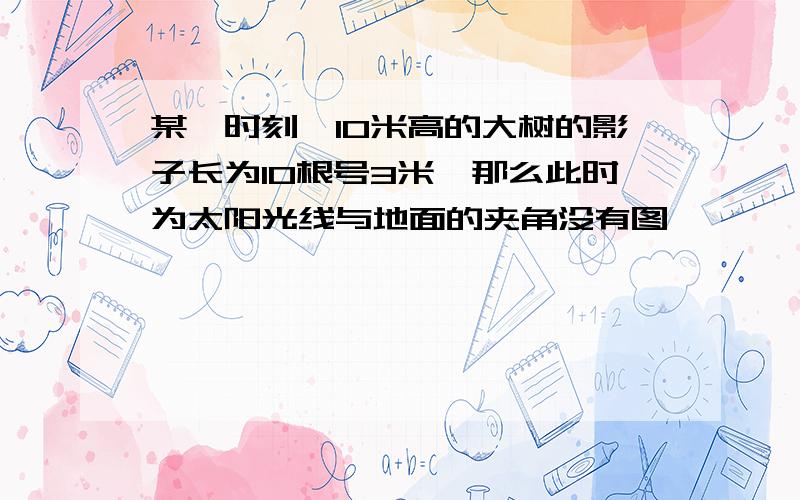 某一时刻,10米高的大树的影子长为10根号3米,那么此时为太阳光线与地面的夹角没有图