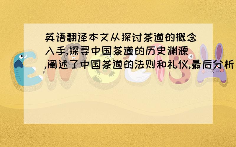 英语翻译本文从探讨茶道的概念入手,探寻中国茶道的历史渊源,阐述了中国茶道的法则和礼仪,最后分析了中国茶道与日本茶道、朝鲜茶道的关系.全文围绕“中国茶道”层层深入,力求深入探