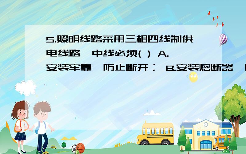 5.照明线路采用三相四线制供电线路,中线必须( ) A.安装牢靠,防止断开； B.安装熔断器,防止中线断开； C.安