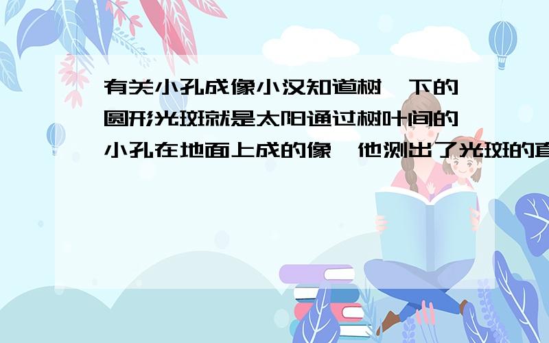 有关小孔成像小汉知道树荫下的圆形光斑就是太阳通过树叶间的小孔在地面上成的像,他测出了光斑的直径为7.0cm,光斑到小孔的距离为7.5m,从书上查到太阳到地球的距离为150000000000m,由此可估