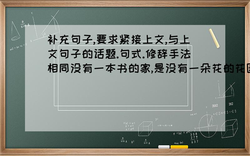 补充句子,要求紧接上文,与上文句子的话题.句式.修辞手法相同没有一本书的家,是没有一朵花的花园；没有一本书的家,是没有一只鸟的树林； ,.,.