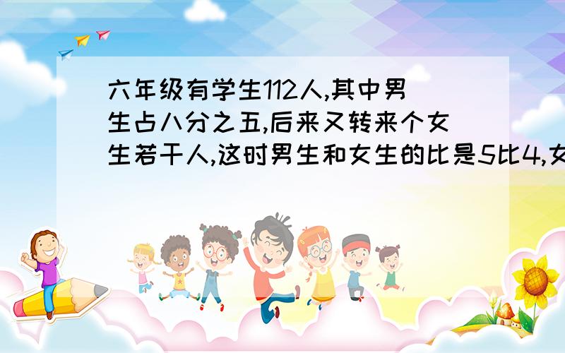 六年级有学生112人,其中男生占八分之五,后来又转来个女生若干人,这时男生和女生的比是5比4,女生转来多要列式!