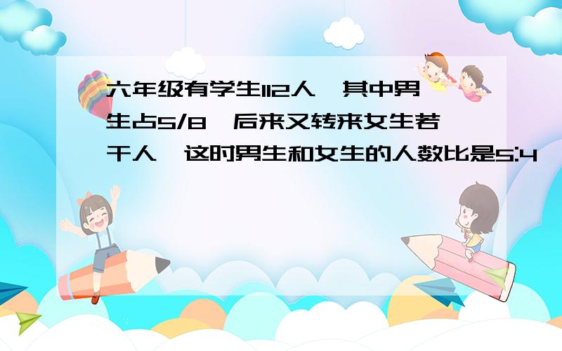 六年级有学生112人,其中男生占5/8,后来又转来女生若干人,这时男生和女生的人数比是5:4,现有女生多少人男生人数：112×（5/8）=70人女生原来的人数：112×（1-5/8）=42人设转来的女生的人数为x