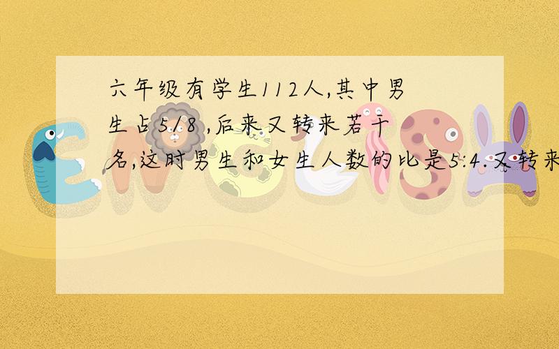 六年级有学生112人,其中男生占5/8 ,后来又转来若干名,这时男生和女生人数的比是5:4.又转来女生（ ）人