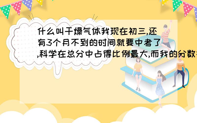 什么叫干燥气体我现在初三,还有3个月不到的时间就要中考了,科学在总分中占得比例最大,而我的分数在班上总是倒数的几个,才110几,总分150.我也不知道怎么搞的,为什么就是学不好这门课 看