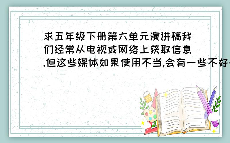 求五年级下册第六单元演讲稿我们经常从电视或网络上获取信息,但这些媒体如果使用不当,会有一些不好的后果.请就怎样正确利用电视、网络等媒体的问题,展开讨论或辩论.（老师让我们写