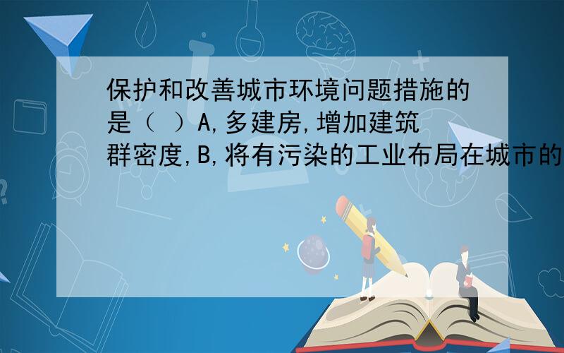 保护和改善城市环境问题措施的是（ ）A,多建房,增加建筑群密度,B,将有污染的工业布局在城市的上风向C,兴建工厂解决就业问题D,加强绿化建设,增加园林和绿地面积