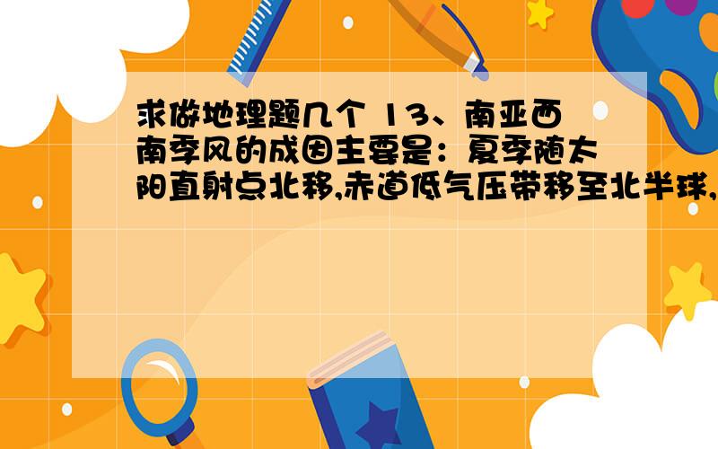 求做地理题几个 13、南亚西南季风的成因主要是：夏季随太阳直射点北移,赤道低气压带移至北半球,南半球的