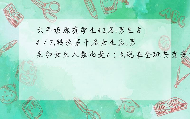 六年级原有学生42名,男生占4／7,转来若干名女生后,男生和女生人数比是6∶5,现在全班共有多少人?