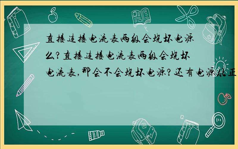 直接连接电流表两级会烧坏电源么?直接连接电流表两级会烧坏电流表,那会不会烧坏电源?还有电源从正极出发,没通到负极时电流表和电压表会有示数么?