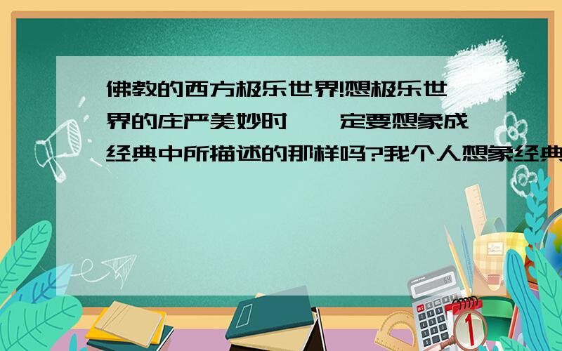 佛教的西方极乐世界!想极乐世界的庄严美妙时,一定要想象成经典中所描述的那样吗?我个人想象经典中所描述的极乐世界并不是那么美好!所以我想问是否可以将自己认为的美好事物想象成是