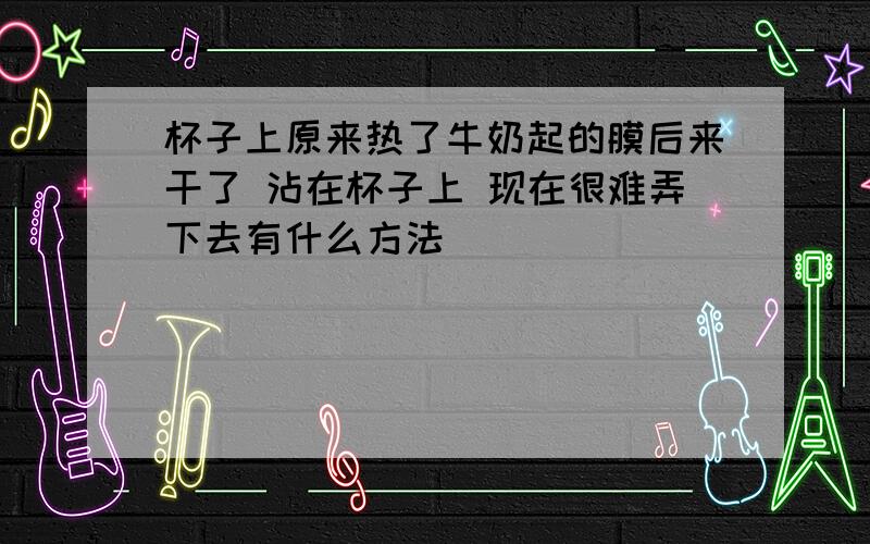 杯子上原来热了牛奶起的膜后来干了 沾在杯子上 现在很难弄下去有什么方法